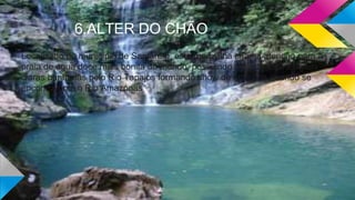 6.ALTER DO CHÃO
Localizado no município de Santarém, esta maravilha chama atenção para a
praia de água doce mais bonita do mundo, possuindo areia branca e aguas
claras banhadas pelo Rio Tapajos formando show de atrações quando se
encontra com o Rio Amazonas
 
