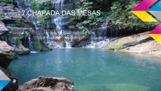 7.CHAPADA DAS MESAS
Este é um parque nacional localizado no Maranhão, é conhecido como um dos
lugares mais lindos do Brasil pelo fato de possuir uma natureza única com uma
vasta mata e animais raros, dando a oportunidade aos seus visitantes de
usufruir de suas cachoeiras, rios e incríveis paisagens.
 