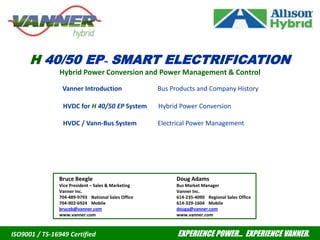 H 40/50 EP™   SMART ELECTRIFICATION Hybrid Power Conversion and Power Management & Control Vanner Introduction                      Bus Products and Company History           	         HVDC for H 40/50 EP System       Hybrid Power Conversion          	         HVDC / Vann-Bus System             Electrical Power Management Bruce Beegle Vice President – Sales & Marketing Vanner Inc. 704-489-9793	National Sales Office 704-902-6924	Mobile bruceb@vanner.com www.vanner.com Doug Adams Bus Market Manager Vanner Inc. 614-235-4090	Regional Sales Office 614-329-1604	Mobile douga@vanner.com www.vanner.com                                                                                                                         EXPERIENCE POWER…  EXPERIENCE VANNER. ISO9001 / TS-16949 Certified 