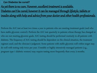 12/21/2014 sakshikumaridubey@gmail.com 10
Can Diabetes be cured?
As yet thereis no cure. However, excellent treatment is available.
Diabetes can’t be cured; however it can be managed throughlifestyle, tablets or
insulinalong withhelp and advice fromyour doctor and other health professionals.
Perform the A1C test at least two times a year in patients who are meeting treatment goals (and who
have stable glycemic control). Perform the A1C test quarterly in patients whose therapy has changed or
who are not meeting glycemic goals. A1C testing should be performed routinely in all patients with
diabetes. The frequency of A1C testing should be dependent on the clinical situation, the treatment
regimen used, and the clinician’s judgment. Some patients with stable glycemia well within target may
do well with testing only twice per year. Unstable or highly intensively managed patients (e.g.,
pregnant type 1 diabetic women) may require testing more frequently than every 3 months.
 