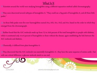 12/21/2014 sakshikumaridubey@gmail.com 3
What Is It
Scientists around the world were studying hemoglobin using a different separation method called chromatography.
They soon discovered several subtypes of hemoglobin A. "They could see a big peak of hemoglobin A, and all these little
peaks,“
In those little peaks were five new haemoglobins named A1a, A1b, A1c, A1d, and A1e, based on the order in which they
emerged from the chromatograph.
Rahbar found that the A1C molecule made up from 7.5 to 10.6 percent of the total hemoglobin in people with diabetes,
while it constituted only 4 to 6 percent of hemoglobin in those without the disease, again establishing the link between the
A1C molecule and diabetes.
Chemically, it differed from plain hemoglobin A.
They discovered that the A1C molecule was essentially hemoglobin A—they have the same sequence of amino acids—but
with one critical difference: a glucose molecule stuck to one end.
 