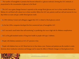 12/21/2014 sakshikumaridubey@gmail.com 4
The number of hemoglobin A proteins that become tethered to a glucose molecule, forming the A1C molecule, is
proportional to the concentration of glucose in the blood.
The A1C was a game changer because it reported on the average blood glucose over two to three months (because the
lifetime of a red blood cell is about two to three months). Before the A1C test, patients could eat well and exercise for two
days before an exam and get a stellar blood glucose result.
In 1975 Anthony Cerami and colleagues suggest that A1C is related to blood glucose control.
In the late 1970s, companies developed the first commercial tests of hemoglobin A1C
A1C was much, much better than self-monitoring" at predicting who was at high risk for diabetes complications
A1C as the gold-standard marker of long-term health in people with type 1 diabetes.
People with diabetes maintain an A1C of 7 percent or less.
People with diabetes have an A1C blood test two to four times a year. Doctors and patients use the number to make
decisions about medication selections and dosages and to assess the effects of lifestyle changes on blood glucose levels.
 
