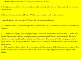 12/21/2014 sakshikumaridubey@gmail.com 5
In 1980 The American Diabetes Association first recommends A1C Tests
Blood glucose varies a lot over the course of a day, and even testing with a meter several times a day doesn't provide a
complete picture.
Then came Continuous Glucose Monitors (CGMs), which test glucose levels every few minutes.
Researchers finally had a way to see if A1C coincided with average blood glucose.
In 1993 The Diabetes Control and Complications Trial establishes A1C as a valuable clinical marker in people with type
1 diabetes.
In a 2008 study, 507 people, some with type 1 or type 2 diabetes and others without the disease, wore CGMs for three
months. The researchers used the 2,700 glucose measurements they obtained from each participant during that time to
calculate his or her average blood glucose, then compared the value to the measured A1Cs. The average glucose levels
aligned with the A1Cs, showing the A1C test's validity. Now, A1C test results can be translated in terms of an estimated
average glucose
HbA1c is a useful indicator of how well the blood glucose level has been controlled in the recent past (over two to three
months) and may be used to monitor the effects of diet, exercise, and drug therapy on blood glucose in people with
diabetes.
 