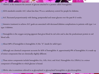 12/21/2014 sakshikumaridubey@gmail.com 7
HbA1C is the measures the amount of glucose attached to a protein called Hemoglobin.
ADA standards consider A1C values less than 7% as a satisfactory control for people for diabetes.
A1C fluctuated proportionately with fasting, postprandial and mean glucose over the past 8-12 weeks.
Intensive treatment to achieve A1C goals are associated with decreased diabetes complications in patients with type 1 or
type 2 diabetes.
Hemoglobin is the oxygen-carrying pigment that gives blood its red color and is also the predominant protein in red
blood cells.
About 90% of hemoglobin is hemoglobin A (the "A" stands for adult type).
Although one chemical component accounts for 92% of hemoglobin A, approximately 8% of hemoglobin A is made up
of minor components that are chemically slightly different.
These minor components include hemoglobin A1c, A1b, A1a1, and A1a2. Hemoglobin A1c (HbA1c) is a minor
component of hemoglobin to which glucose is bound.
HbA1c also is sometimes referred to as glycosylated or glycosylated hemoglobin or glycohemoglobin.
 