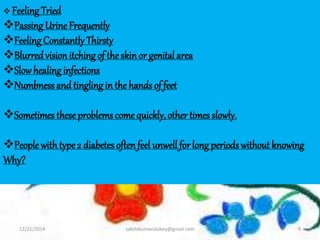 12/21/2014 sakshikumaridubey@gmail.com 9
 Feeling Tried
Passing Urine Frequently
Feeling Constantly Thirsty
Blurredvisionitching of the skinor genital area
Slowhealing infections
Numbness and tingling in the hands of feet
Sometimes these problems come quickly, other times slowly.
People with type 2 diabetes oftenfeel unwell for long periods without knowing
Why?
 