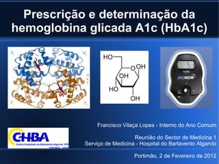 Prescrição e determinação da
hemoglobina glicada A1c (HbA1c)
Francisco Vilaça Lopes - Interno do Ano Comum
Reunião do Sector de Medicina 1
Serviço de Medicina - Hospital do Barlavento Algarvio
Portimão, 2 de Fevereiro de 2012
 