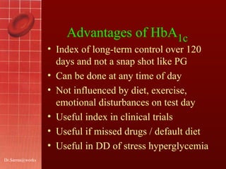 [email_address] Advantages of HbA 1c   Index of long-term control over 120 days and not a snap shot like PG Can be done at any time of day  Not influenced by diet, exercise, emotional disturbances on test day  Useful index in clinical trials Useful if missed drugs / default diet Useful in DD of stress hyperglycemia  