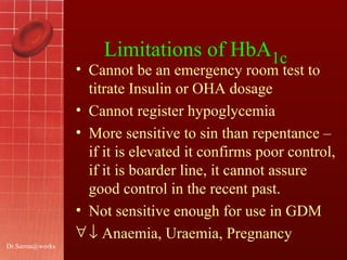 [email_address] Limitations of HbA 1c  Cannot be an emergency room test to titrate Insulin or OHA dosage Cannot register hypoglycemia More sensitive to sin than repentance – if it is elevated it confirms poor control, if it is boarder line, it cannot assure good control in the recent past.  Not sensitive enough for use in GDM    Anaemia, Uraemia, Pregnancy  
