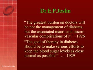 Dr.E.P.Joslin “ The greatest burden on doctors will be not the management of diabetes, but the associated macro and micro- vascular complications of it.” ..1926 “ The goal of therapy in diabetes should be to make serious efforts to keep the blood sugar levels as close normal as possible.” ….. 1929  [email_address] 
