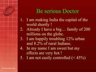 Be serious Doctor I am making India the capital of the world shortly ! Already I have a big… family of 200 millions on the globe. I am happily troubling 12% urban and 8.2% of rural Indians. In my name I am sweet but my effects are very hot ! I am not easily controlled (< 45%) [email_address] 