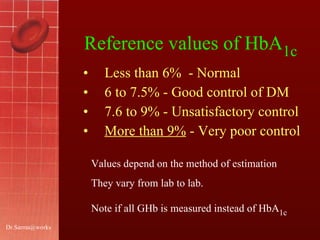 Reference values of   HbA 1c Less than 6%  - Normal 6 to 7.5% - Good control of DM 7.6 to 9% - Unsatisfactory control More than 9%  - Very poor control [email_address] Values depend on the method of estimation They vary from lab to lab. Note if all GHb is measured instead of HbA 1c 