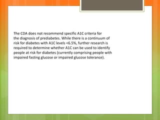 The CDA does not recommend specific A1C criteria for
the diagnosis of prediabetes. While there is a continuum of
risk for diabetes with A1C levels <6.5%, further research is
required to determine whether A1C can be used to identify
people at risk for diabetes (currently comprising people with
impaired fasting glucose or impaired glucose tolerance).
 