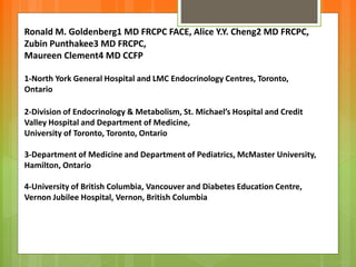 Ronald M. Goldenberg1 MD FRCPC FACE, Alice Y.Y. Cheng2 MD FRCPC,
Zubin Punthakee3 MD FRCPC,
Maureen Clement4 MD CCFP
1-North York General Hospital and LMC Endocrinology Centres, Toronto,
Ontario
2-Division of Endocrinology & Metabolism, St. Michael’s Hospital and Credit
Valley Hospital and Department of Medicine,
University of Toronto, Toronto, Ontario
3-Department of Medicine and Department of Pediatrics, McMaster University,
Hamilton, Ontario
4-University of British Columbia, Vancouver and Diabetes Education Centre,
Vernon Jubilee Hospital, Vernon, British Columbia
 