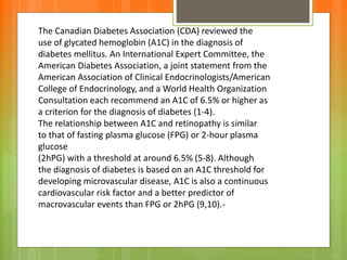 The Canadian Diabetes Association (CDA) reviewed the
use of glycated hemoglobin (A1C) in the diagnosis of
diabetes mellitus. An International Expert Committee, the
American Diabetes Association, a joint statement from the
American Association of Clinical Endocrinologists/American
College of Endocrinology, and a World Health Organization
Consultation each recommend an A1C of 6.5% or higher as
a criterion for the diagnosis of diabetes (1-4).
The relationship between A1C and retinopathy is similar
to that of fasting plasma glucose (FPG) or 2-hour plasma
glucose
(2hPG) with a threshold at around 6.5% (5-8). Although
the diagnosis of diabetes is based on an A1C threshold for
developing microvascular disease, A1C is also a continuous
cardiovascular risk factor and a better predictor of
macrovascular events than FPG or 2hPG (9,10).-
 