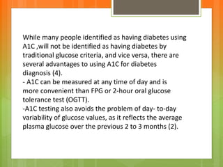 While many people identified as having diabetes using
A1C ,will not be identified as having diabetes by
traditional glucose criteria, and vice versa, there are
several advantages to using A1C for diabetes
diagnosis (4).
- A1C can be measured at any time of day and is
more convenient than FPG or 2-hour oral glucose
tolerance test (OGTT).
-A1C testing also avoids the problem of day- to-day
variability of glucose values, as it reflects the average
plasma glucose over the previous 2 to 3 months (2).
 
