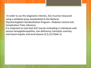 -In order to use this diagnostic criterion, A1C must be measured
using a validated assay standardized to the National
Glycohemoglobin Standardization Program—Diabetes Control and
Complication Trials reference.
It is important to note that A1C may be misleading in individuals with
various hemoglobinopathies, iron deficiency, hemolytic anemias,
and severe hepatic and renal disease (2,3,11) (Table 1).
 