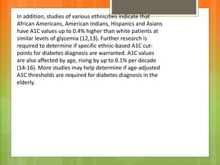 In addition, studies of various ethnicities indicate that
African Americans, American Indians, Hispanics and Asians
have A1C values up to 0.4% higher than white patients at
similar levels of glycemia (12,13). Further research is
required to determine if specific ethnic-based A1C cut-
points for diabetes diagnosis are warranted. A1C values
are also affected by age, rising by up to 0.1% per decade
(14-16). More studies may help determine if age-adjusted
A1C thresholds are required for diabetes diagnosis in the
elderly.
 