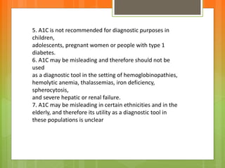 5. A1C is not recommended for diagnostic purposes in
children,
adolescents, pregnant women or people with type 1
diabetes.
6. A1C may be misleading and therefore should not be
used
as a diagnostic tool in the setting of hemoglobinopathies,
hemolytic anemia, thalassemias, iron deficiency,
spherocytosis,
and severe hepatic or renal failure.
7. A1C may be misleading in certain ethnicities and in the
elderly, and therefore its utility as a diagnostic tool in
these populations is unclear
 