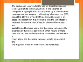 The decision as to which test to use for diabetes diagnosis
(Table 2) is left to clinical judgment. In the absence of
unequivocal hyperglycemia accompanied by acute metabolic
decompensation, a repeat confirmatory laboratory test (FPG,
casual PG, 2hPG in a 75-g OGTT, A1C) must be done in all
cases on another day. It is preferable that the same test be
repeated for confirmation. If results of two different tests
are
available, and both are above the diagnostic cut-points, the
diagnosis of diabetes is confirmed. When results of more
than one test are available and are discordant, the test with
a
result above the diagnostic cut-point should be repeated
and
the diagnosis made on the basis of the repeat test
 