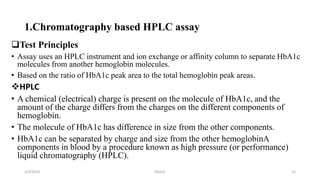 1.Chromatography based HPLC assay
Test Principles
• Assay uses an HPLC instrument and ion exchange or affinity column to separate HbA1c
molecules from another hemoglobin molecules.
• Based on the ratio of HbA1c peak area to the total hemoglobin peak areas.
HPLC
• A chemical (electrical) charge is present on the molecule of HbA1c, and the
amount of the charge differs from the charges on the different components of
hemoglobin.
• The molecule of HbA1c has difference in size from the other components.
• HbA1c can be separated by charge and size from the other hemoglobinA
components in blood by a procedure known as high pressure (or performance)
liquid chromatography (HPLC).
2/3/2024 HbA1C 12
 