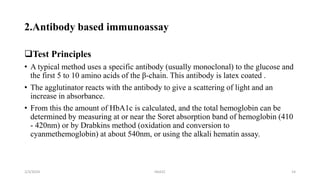 2.Antibody based immunoassay
Test Principles
• A typical method uses a specific antibody (usually monoclonal) to the glucose and
the first 5 to 10 amino acids of the β-chain. This antibody is latex coated .
• The agglutinator reacts with the antibody to give a scattering of light and an
increase in absorbance.
• From this the amount of HbA1c is calculated, and the total hemoglobin can be
determined by measuring at or near the Soret absorption band of hemoglobin (410
- 420nm) or by Drabkins method (oxidation and conversion to
cyanmethemoglobin) at about 540nm, or using the alkali hematin assay.
2/3/2024 HbA1C 14
 