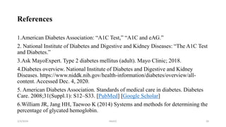 References
1.American Diabetes Association: “A1C Test,” “A1C and eAG.”
2. National Institute of Diabetes and Digestive and Kidney Diseases: “The A1C Test
and Diabetes.”
3.Ask MayoExpert. Type 2 diabetes mellitus (adult). Mayo Clinic; 2018.
4.Diabetes overview. National Institute of Diabetes and Digestive and Kidney
Diseases. https://www.niddk.nih.gov/health-information/diabetes/overview/all-
content. Accessed Dec. 4, 2020.
5. American Diabetes Association. Standards of medical care in diabetes. Diabetes
Care. 2008;31(Suppl.1): S12–S33. [PubMed] [Google Scholar]
6.William JR, Jang HH, Taewoo K (2014) Systems and methods for determining the
percentage of glycated hemoglobin.
2/3/2024 HbA1C 20
 