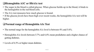 Hemoglobin A1C or HbA1c test
• The sugar in the blood is called glucose. When glucose builds up in the blood, it binds to
the hemoglobin in the red blood cells.
• The A1c test measures how much glucose is bound.
• If the glucose levels have been high over recent weeks, the hemoglobin A1c test will be
higher.
Normal range of Hemoglobin A1c Test
• The normal range for the hemoglobin A1c level is between 4% and 5.6%.
• Hemoglobin A1c levels between 5.7% and 6.4% mean prediabetes and a higher chance of
getting diabetes.
• Levels of 6.5% or higher mean diabetes.
2/3/2024 HbA1C 4
 
