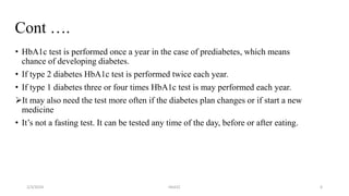 Cont ….
• HbA1c test is performed once a year in the case of prediabetes, which means
chance of developing diabetes.
• If type 2 diabetes HbA1c test is performed twice each year.
• If type 1 diabetes three or four times HbA1c test is may performed each year.
It may also need the test more often if the diabetes plan changes or if start a new
medicine
• It’s not a fasting test. It can be tested any time of the day, before or after eating.
2/3/2024 HbA1C 6
 