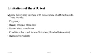 Limitations of the A1C test
Some factors may interfere with the accuracy of A1C test results.
These include:
• Pregnancy
• Recent or heavy blood loss
• Recent blood transfusion
• Conditions that result in insufficient red blood cells (anemias)
• Hemoglobin variants
2/3/2024 HbA1C 9
 