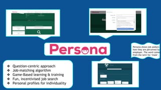 ❖ Question-centric approach
❖ Job-matching algorithm
❖ Game-Based learning & training
❖ Fun, incentivised job search
❖ Personal profiles for individuality
Persona shows job seekers
how they are perceived by
employer. The word comes
from the latin for ‘mask’.
 