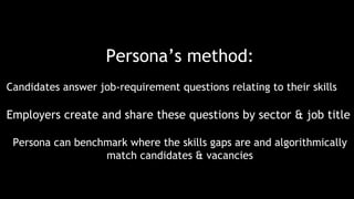Persona’s method:
Candidates answer job-requirement questions relating to their skills
Employers create and share these questions by sector & job title
Persona can benchmark where the skills gaps are and algorithmically
match candidates & vacancies
 