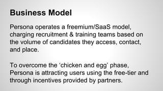 Business Model
Persona operates a freemium/SaaS model,
charging recruitment & training teams based on
the volume of candidates they access, contact,
and place.
To overcome the ‘chicken and egg’ phase,
Persona is attracting users using the free-tier and
through incentives provided by partners.
 