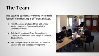 The Team
The team is particularly strong with each
founder contributing a different skillset.
★ Nick Theodorou graduated from UCL with a
Masters degree in Physics and leads the
commercial efforts.
★ Dale Webb graduated from Birmingham in
Computer Science and leads design & co-leads
development.
★ Ned Zbili graduated from Cardiff in Computer
Science and also co-leads development.
 