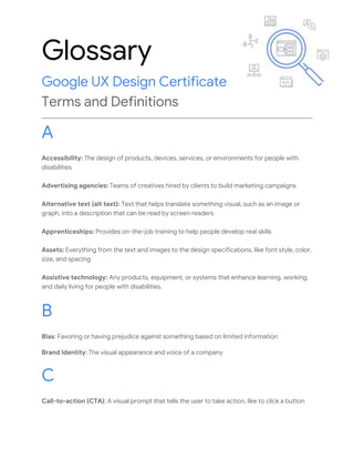 Glossary
Google UX Design Certificate
Terms and Definitions
A
Accessibility: The design of products, devices, services, or environments for people with
disabilities
Advertising agencies: Teams of creatives hired by clients to build marketing campaigns
Alternative text (alt text): Text that helps translate something visual, such as an image or
graph, into a description that can be read by screen readers
Apprenticeships: Provides on-the-job training to help people develop real skills
Assets: Everything from the text and images to the design specifications, like font style, color,
size, and spacing
Assistive technology: Any products, equipment, or systems that enhance learning, working,
and daily living for people with disabilities.
B
Bias: Favoring or having prejudice against something based on limited information
Brand Identity: The visual appearance and voice of a company
C
Call-to-action (CTA): A visual prompt that tells the user to take action, like to click a button
 