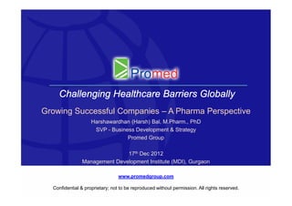 Challenging Healthcare Barriers Globally
Growing Successful Companies – A Pharma Perspective
                    Harshawardhan (Harsh) Bal, M.Pharm., PhD
                     SVP - Business Development & Strategy
                                 Promed Group

                              17th Dec 2012
               Management Development Institute (MDI), Gurgaon

                                 www.promedgroup.com

  Confidential & proprietary; not to be reproduced without permission. All rights reserved.   1
 