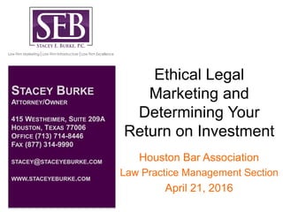 Ethical Legal
Marketing and
Determining Your
Return on Investment
Houston Bar Association
Law Practice Management Section
April 21, 2016
STACEY BURKE
ATTORNEY/OWNER
415 WESTHEIMER, SUITE 209A
HOUSTON, TEXAS 77006
OFFICE (713) 714-8446
FAX (877) 314-9990
STACEY@STACEYEBURKE.COM
WWW.STACEYEBURKE.COM
 