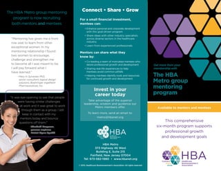 Get more from your
membership with
The HBA
Metro group
mentoring
program
This comprehensive
six-month program supports
professional growth
and development goals
Connect • Share • Grow
For a small financial investment,
mentees can:
	 • Enhance personal and corporate development
with this goal-driven program
	 • Share ideas with other industry specialists
across diverse sectors in the healthcare
industry
	 • Learn from experienced professionals
Mentors can share what they
know by:
	 • Co-leading a team of motivated mentees who
desire professional growth and development
	 • Sharing real-life experiences to help
mentees avoid common pitfalls
	 • Helping mentees identify tools and resources
for continued growth and development
Invest in your
career today
Take advantage of the superior
leadership, wisdom and guidance our
Metro members offer.
To learn more, send an email to:
metro@hbanet.org
The HBA Metro group mentoring
program is now recruiting
both mentors and mentees
“Mentoring has given me a front
row seat to learn from other
exceptional women. In my
mentoring relationship I found
two women to encourage,
challenge and strengthen me
to become all I was meant to be.
I will pay forward what I
have learned.”
	 –Mary H. Sylvester, PhD,
senior consultant, logical design
solutions, Boehringer Ingelheim
Pharmaceuticals, Inc.
“It was eye-opening to see that people
were having similar challenges
at work and it was great to work
through them as a group. I still
keep in contact with my
mentors today and bounce
questions off them.”
	 –Elizabeth Borgeson,
process engineer,
Bristol-Myers Squibb
Available to mentors and mentees
© 2015, Healthcare Businesswomen’s Association. All rights reserved.
HBA Metro
373 Highway 46 West
Building E, Suite 215
Fairfield, New Jersey 07004
Tel: 973-582-1980 • www.hbanet.org
 