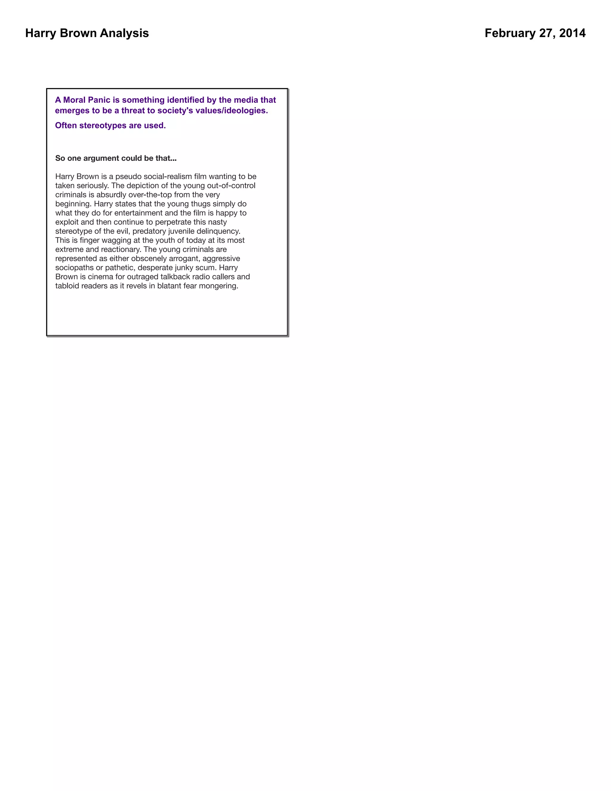 Harry Brown Analysis

A Moral Panic is something identified by the media that
emerges to be a threat to society's values/ideologies.
Often stereotypes are used.

So one argument could be that...
Harry Brown is a pseudo social-realism ﬁlm wanting to be
taken seriously. The depiction of the young out-of-control
criminals is absurdly over-the-top from the very
beginning. Harry states that the young thugs simply do
what they do for entertainment and the ﬁlm is happy to
exploit and then continue to perpetrate this nasty
stereotype of the evil, predatory juvenile delinquency.
This is ﬁnger wagging at the youth of today at its most
extreme and reactionary. The young criminals are
represented as either obscenely arrogant, aggressive
sociopaths or pathetic, desperate junky scum. Harry
Brown is cinema for outraged talkback radio callers and
tabloid readers as it revels in blatant fear mongering.

February 27, 2014

 