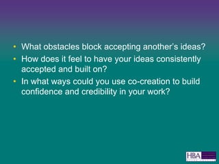 What obstacles block accepting anothers ideas?How does it feel to have your ideas consistently accepted and built on?In what ways could you use co-creation to build confidence and credibility in your work? 