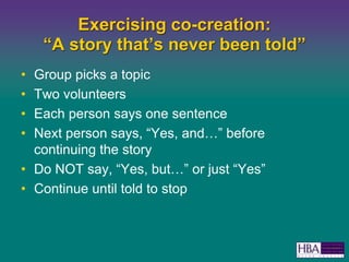 Exercising co-creation: A story thats never been toldGroup picks a topicTwo volunteersEach person says one sentenceNext person says, Yes, and before continuing the storyDo NOT say, Yes, but or just YesContinue until told to stop
