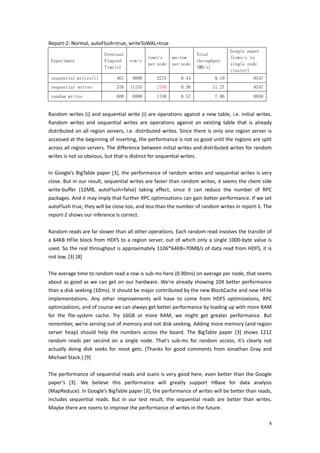 Report‐2: Normal, autoFlush=true, writeToWAL=true 
                                                                                             Google paper
                             Eventual                                       Total
                                                   rows/s      ms/row                        (rows/s in
    Experiment               Elapsed     row/s                              throughput
                                                   per node    per node                      single node
                             Time(s)                                        (MB/s)
                                                                                             cluster)
    sequential writes(i)           461     9098        2275         0.44             9.19                8547
    sequential writes              376    11155        2789         0.36            11.27                8547
    random writes                  600     6990        1748         0.57             7.06                8850
 
Random writes  (i)  and  sequential  write  (i)  are  operations  against  a  new  table,  i.e. initial  writes. 
Random  writes  and  sequential  writes  are  operations  against  an  existing  table  that  is  already 
distributed  on  all  region  servers,  i.e.  distributed  writes.  Since  there  is  only  one  region  server  is 
accessed at the beginning of inserting, the performance is not so good until the regions are split 
across all region servers. The difference between initial writes and distributed writes for random 
writes is not so obvious, but that is distinct for sequential writes. 
 
In Google’s BigTable paper [3], the performance of random writes and sequential writes is very 
close. But in our result, sequential writes are faster than random writes, it seems the client side 
write‐buffer  (12MB,  autoFlush=false)  taking  effect,  since  it  can  reduce  the  number  of  RPC 
packages. And it may imply that further RPC optimizations can gain better performance. If we set 
autoFlush true, they will be close too, and less than the number of random writes in report‐1. The 
report‐2 shows our inference is correct. 
 
Random reads are far slower than all other operations. Each random read involves the transfer of 
a  64KB  HFlie  block  from  HDFS  to  a  region  server,  out  of  which  only  a  single  1000‐byte  value  is 
used. So the real throughput is approximately 1106*64KB=70MB/s of data read from HDFS, it is 
not low. [3] [8] 
 
The average time to random read a row is sub‐ms here (0.90ms) on average per node, that seems 
about as  good  as  we  can  get  on  our  hardware.  We're already  showing  10X better  performance 
than a disk seeking (10ms). It should be major contributed by the new BlockCache and new HFile 
implementations.  Any  other  improvements  will  have  to  come  from  HDFS  optimizations,  RPC 
optimizations, and of course we can always get better performance by loading up with more RAM 
for  the  file‐system  cache.  Try  16GB  or  more  RAM,  we  might  get  greater  performance.  But 
remember, we're serving out of memory and not disk seeking. Adding more memory (and region 
server  heap)  should  help  the  numbers  across  the  board.  The  BigTable  paper  [3]  shows  1212 
random  reads  per  second  on  a  single  node.  That's  sub‐ms  for  random  access,  it’s  clearly  not 
actually  doing  disk  seeks  for  most  gets.  (Thanks  for  good  comments  from  Jonathan  Gray  and 
Michael Stack.) [9] 
 
The performance of sequential reads and scans is very good here, even better than the Google 
paper’s  [3].  We  believe  this  performance  will  greatly  support  HBase  for  data  analysis 
(MapReduce). In Google’s BigTable paper [3], the performance of writes will be better than reads, 
includes  sequential  reads.  But  in  our  test  result,  the  sequential  reads  are  better  than  writes. 
Maybe there are rooms to improve the performance of writes in the future. 

                                                                                                                  4
 