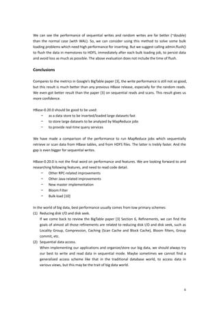  
We  can  see  the  performance  of  sequential  writes  and  random  writes  are  far  better  (~double) 
than  the  normal  case  (with  WAL).  So,  we  can  consider  using  this  method  to  solve  some  bulk 
loading problems which need high performance for inserting. But we suggest calling admin.flush() 
to flush the data in memstores to HDFS, immediately after each bulk loading job, to persist data 
and avoid loss as much as possible. The above evaluation does not include the time of flush.   
 
Conclusions 
 
Compares to the metrics in Google’s BigTable paper [3], the write performance is still not so good, 
but this result is much better than any previous HBase release, especially for the random reads. 
We even got better result than the paper [3] on sequential reads and scans. This result gives us 
more confidence.   
 
HBase‐0.20.0 should be good to be used: 
      − as a data store to be inserted/loaded large datasets fast 
      − to store large datasets to be analyzed by MapReduce jobs 
      − to provide real‐time query services 
 
We  have  made  a  comparison  of  the  performance  to  run  MapReduce  jobs  which  sequentially 
retrieve or scan data from HBase tables, and from HDFS files. The latter is trebly faster. And the 
gap is even bigger for sequential writes. 
 
HBase‐0.20.0 is not the final word on performance and features. We are looking forward to and 
researching following features, and need to read code detail.   
      − Other RPC‐related improvements 
      − Other Java‐related improvements 
      − New master implementation 
      − Bloom Filter 
      − Bulk‐load [10] 
 
In the world of big data, best performance usually comes from tow primary schemes:   
(1) Reducing disk I/O and disk seek.   
     If  we  come  back  to  review  the  BigTable  paper  [3]  Section  6,  Refinements,  we  can  find  the 
     goals of almost all those refinements are related to reducing disk I/O and disk seek, such as 
     Locality  Group,  Compression,  Caching  (Scan  Cache  and  Block  Cache),  Bloom  filters,  Group 
     commit, etc. 
(2) Sequential data access.   
     When implementing our applications and organize/store our big data, we should always try 
     our  best  to  write  and  read  data  in  sequential  mode.  Maybe  sometimes  we  cannot  find  a 
     generalized  access  scheme  like  that  in  the  traditional  database  world,  to  access  data  in 
     various views, but this may be the trait of big data world. 
 
 


                                                                                                           6
 
