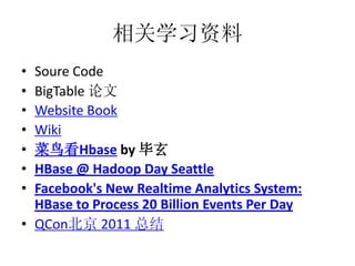 相关学习资料
• Soure Code
• BigTable 论文
• Website Book
• Wiki
• 菜鸟看Hbase by 毕玄
• HBase @ Hadoop Day Seattle
• Facebook's New Realtime Analytics System:
  HBase to Process 20 Billion Events Per Day
• QCon北京 2011 总结
 