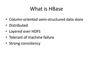 What is HBase
•   Column-oriented semi-structured data store
•   Distributed
•   Layered over HDFS
•   Tolerant of machine failure
•   Strong consistency
 