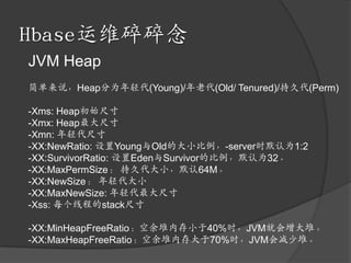 Hbase运维碎碎念JVM Heap简单来说，Heap分为年轻代(Young)/年老代(Old/ Tenured)/持久代(Perm)-Xms: Heap初始尺寸-Xmx: Heap最大尺寸-Xmn: 年轻代尺寸-XX:NewRatio: 设置Young与Old的大小比例，-server时默认为1:2-XX:SurvivorRatio: 设置Eden与Survivor的比例，默认为32。-XX:MaxPermSize： 持久代大小，默认64M。-XX:NewSize： 年轻代大小-XX:MaxNewSize: 年轻代最大尺寸-Xss: 每个线程的stack尺寸-XX:MinHeapFreeRatio：空余堆内存小于40%时，JVM就会增大堆。 -XX:MaxHeapFreeRatio：空余堆内存大于70%时，JVM会减少堆。