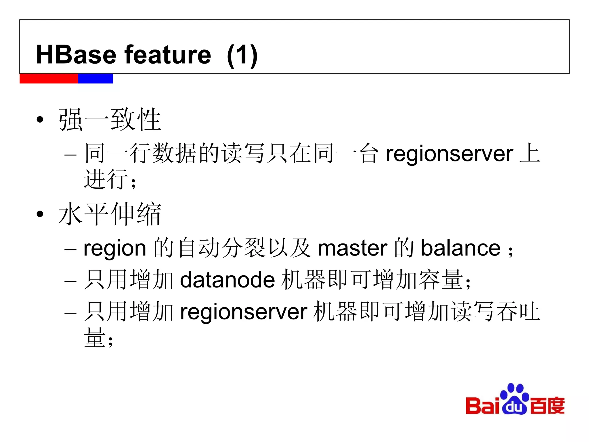 HBase feature  (1) 强一致性 同一行数据的读写只在同一台 regionserver 上进行； 水平伸缩 region 的自动分裂以及 master 的 balance ； 只用增加 datanode 机器即可增加容量； 只用增加 regionserver 机器即可增加读写吞吐量； 