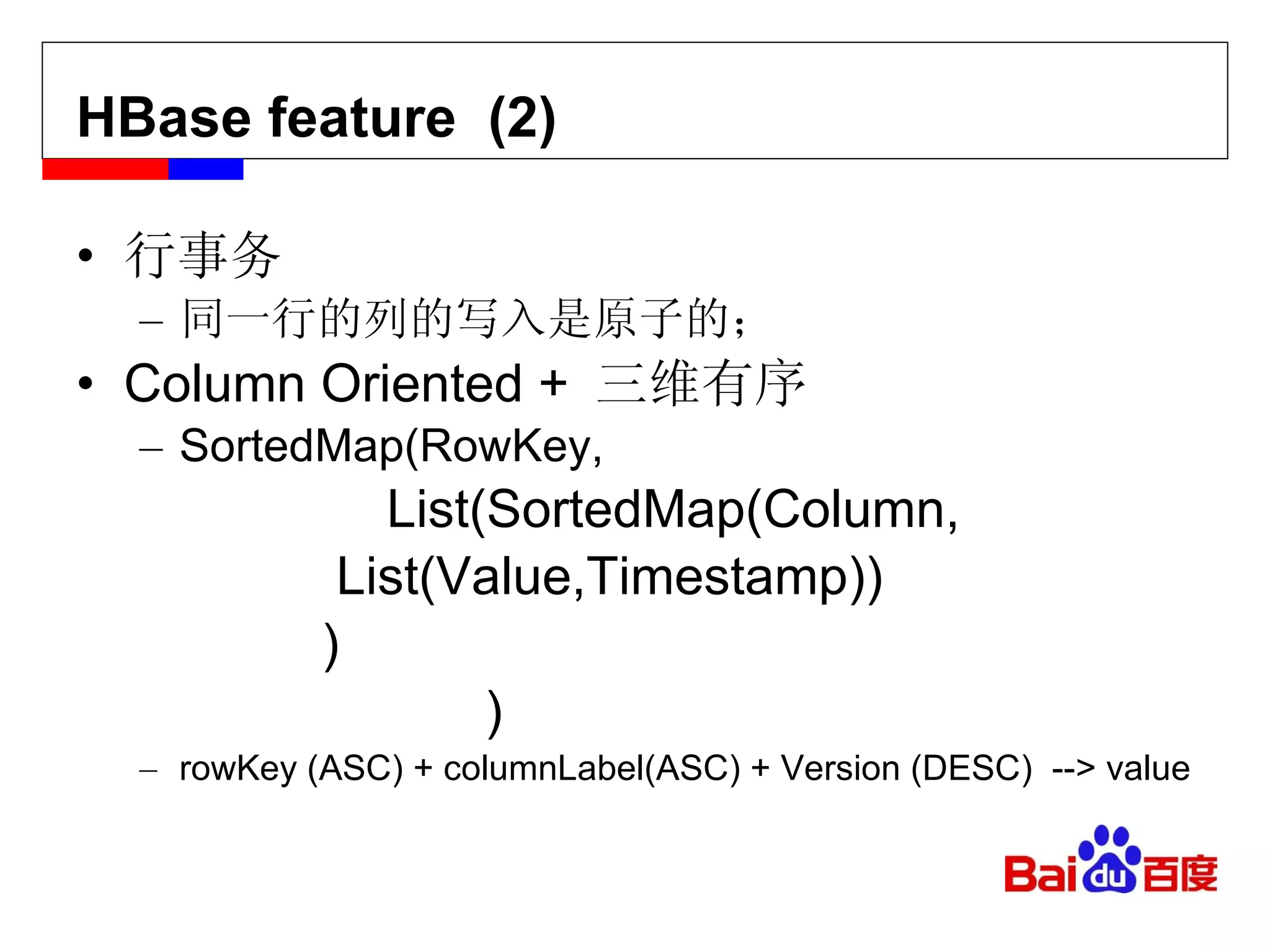 HBase feature  (2) s(Cont.) 行事务 同一行的列的写入是原子的； Column Oriented +  三维有序 SortedMap(RowKey,   List(SortedMap(Column,   List(Value,Timestamp))   ) ) rowKey (ASC) + columnLabel(ASC) + Version (DESC)  --> value 