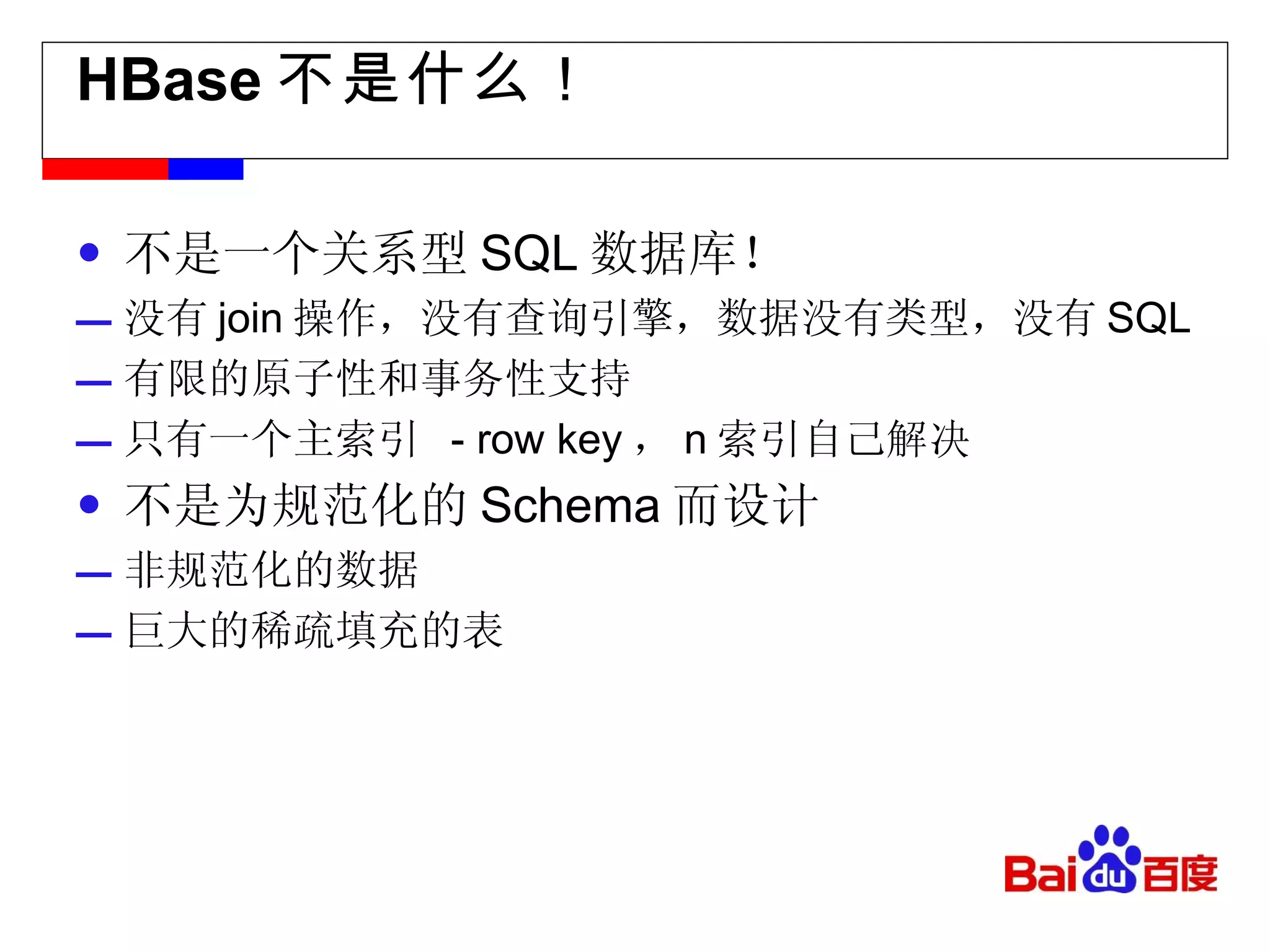 HBase 不是什么！ 不是一个关系型 SQL 数据库！ 没有 join 操作，没有查询引擎，数据没有类型，没有 SQL 有限的原子性和事务性支持 只有一个主索引  - row key ， n 索引自己解决 不是为规范化的 Schema 而设计 非规范化的数据 巨大的稀疏填充的表 