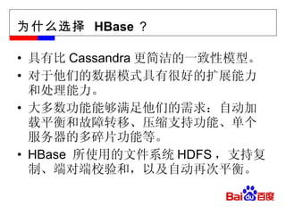 为什么选择  HBase ？ 具有比 Cassandra 更简洁的一致性模型。 对于他们的数据模式具有很好的扩展能力和处理能力。 大多数功能能够满足他们的需求：自动加载平衡和故障转移、压缩支持功能、单个服务器的多碎片功能等。 HBase  所使用的文件系统 HDFS ，支持复制、端对端校验和，以及自动再次平衡。 