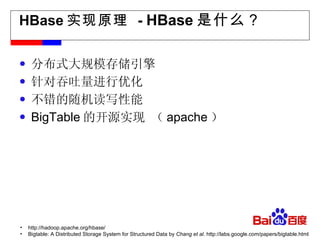 HBase 实现原理  -  HBase 是什么？ 分布式大规模存储引擎 针对吞吐量进行优化 不错的随机读写性能 BigTable 的开源实现 （ apache ）  http://hadoop.apache.org/hbase/ Bigtable: A Distributed Storage System for Structured Data by  Chang et al.  http://labs.google.com/papers/bigtable.html 
